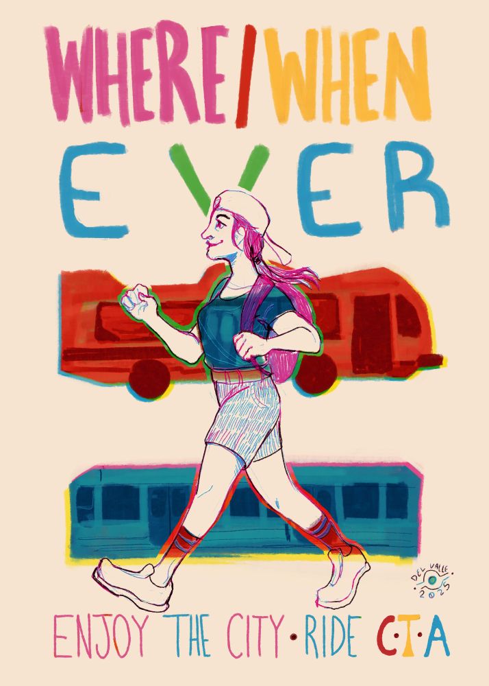 a poster with a CMYK color scheme. 

Top row: WHERE / WHEN
Second: EVER

Third: a Chicago city bus colored red
Fourth: A Chicago city train car folored blue

Last: ENJOY THE CITY - RIDE C.T.A

Above the last row and in front of everything else is a drawing of a woman confidently walking towards the left. The lineart is in magenta and blue. She has a big smile, and wears a pony tail under a backwards baseball cap. She has shorts, a backpack and crew length socks with sneakers. Her t-shirt is blue, overlapping with the bus behind her. Part of her socks are red, overlapping with the train.