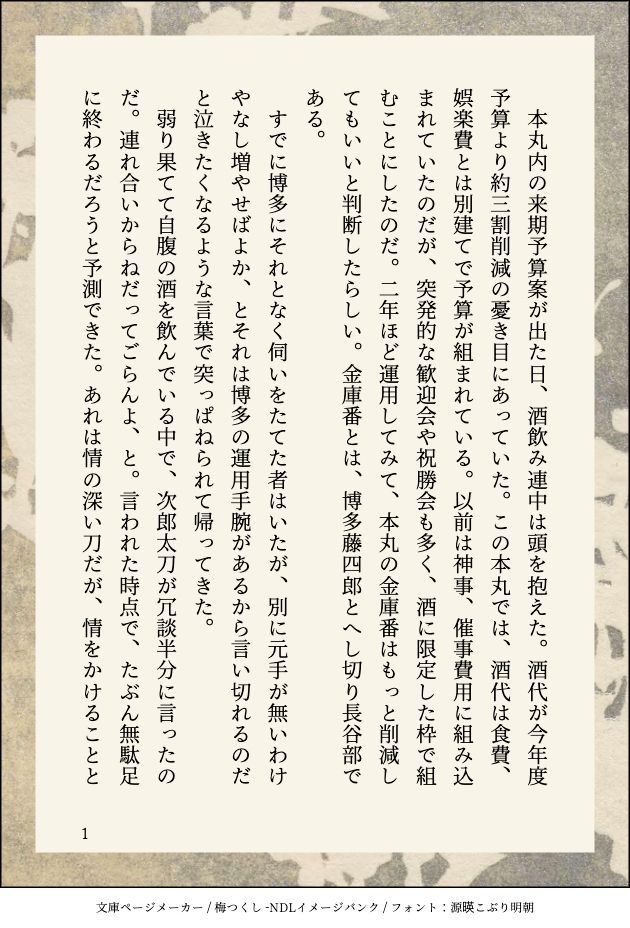 　本丸内の来期予算案が出た日、酒飲み連中は頭を抱えた。酒代が今年度予算より約三割削減の憂き目にあっていた。この本丸では、酒代は食費、娯楽費とは別建てで予算が組まれている。以前は神事、催事費用に組み込まれていたのだが、突発的な歓迎会や祝勝会も多く、酒に限定した枠で組むことにしたのだ。二年ほど運用してみて、本丸の金庫番はもっと削減してもいいと判断したらしい。金庫番とは、博多藤四郎とへし切り長谷部である。
　すでに博多にそれとなく伺いをたてた者はいたが、別に元手が無いわけやなし増やせばよか、とそれは博多の運用手腕があるから言い切れるのだと泣きたくなるような言葉で突っぱねられて帰ってきた。
　弱り果てて自腹の酒を飲んでいる中で、次郎太刀が冗談半分に言ったのだ。連れ合いからねだってごらんよ、と。言われた時点で、たぶん無駄足に終わるだろうと予測できた。あれは情の深い刀だが、情をかけることと
