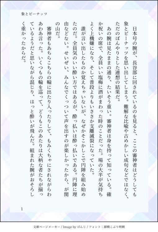 印刷された本の本文の体裁で画像化されたテキストです。

画像情報：generated by 文庫ページメーカー / Image by ぱんじ / フォント：源暎こぶり明朝

以下は本文の内容です。

　日本号の腕が、長谷部に回されているのを見ると、ここの審神者はどうしても象とピーナッツを思い出してしまう。難解な比喩や古めかしい成句などではなく、ただのぼんやりとした連想の結果だ。
　あの腕は見たままの通り、たいそう重い。審神者は身を持って知っている。確か祝いの席で、全員いい塩梅に酒がまわった時のことだった。場の大半が気持ちよく上機嫌になり、そして普段よりもいささか支離滅裂になっていた。
　誰が言い出したものか覚えちゃいないが、なぜかそこかしこで円陣を組み始めたのだ。全員気のいい酔い方ではあるが、酔っ払いは酔っ払いである。円陣に理由などない。せいぜい、みんなでくっついて声を出すのが楽しかったから、が関の山だ。
　審神者もあちらこちらの輪に出たり入ったりして、もみくちゃにされながらわあわあ言った。いくつもの輪を巡って、どうもこのあたりは大柄な者たちが揃っているようだと思いながら混じり、はっと酔いが飛んだ。組まれた腕がおそろしく重かったからだ。