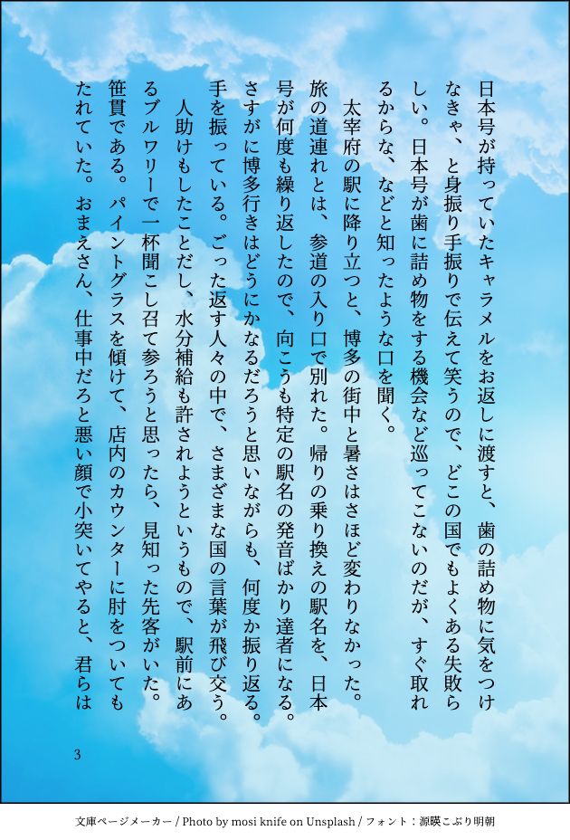 日本号が持っていたキャラメルをお返しに渡すと、歯の詰め物に気をつけなきゃ、と身振り手振りで伝えて笑うので、どこの国でもよくある失敗らしい。日本号が歯に詰め物をする機会など巡ってこないのだが、すぐ取れるからな、などと知ったような口を聞く。
　太宰府の駅に降り立つと、博多の街中と暑さはさほど変わりなかった。旅の道連れとは、参道の入り口で別れた。帰りの乗り換えの駅名を、日本号が何度も繰り返したので、向こうも特定の駅名の発音ばかり達者になる。さすがに博多行きはどうにかなるだろうと思いながらも、何度か振り返る。手を振っている。ごった返す人々の中で、さまざまな国の言葉が飛び交う。
　人助けもしたことだし、水分補給も許されようというもので、駅前にあるブルワリーで一杯聞こし召て参ろうと思ったら、見知った先客がいた。笹貫である。パイントグラスを傾けて、店内のカウンターに肘をついてもたれていた。おまえさん、仕事中だろと悪い顔で小突いてやると、君らは