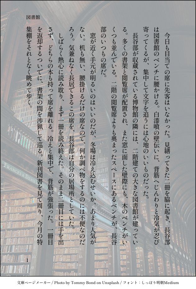 今日も目当ての席に先客はいなかった。見繕ってきた二冊を脇に起き、長谷部は図書館のベンチに腰かける。白漆喰の壁伝いに、背筋へじんわりと冷気が忍び寄ってくるが、集中して文字を追うには心地のいいものだった。
　長谷部が収蔵されている博物館の隣には、二階建ての大きな図書館が建っている。多くの書架と閲覧席が配置され、また窓に面した壁際にも、木のベンチがいくつも並んでいる。二階の閲覧席よりも奥まったスペースにあるベンチが、長谷部のいつもの席だ。
　窓が近く手元が明るいのはいいのだが、冬場は冷え込むせいか、あまり人気がない。机も無い、腰掛けるだけの席なので、何か調べ物をするのには不便なのだろう。気兼ねなく長居できるこの席を、長谷部は自分の居場所としていた。
　しばらく熱心に読み耽り、まず一冊を読み終えた。そのまま二冊目には手を出さず、どちらの本も持って席を離れる。冷えと集中で、背筋が強張った。一冊目を返却するついでに、書架の間を渉猟して巡る。新刊図書を見て周り、今月の特集棚をそれとなく眺めて歩く。
