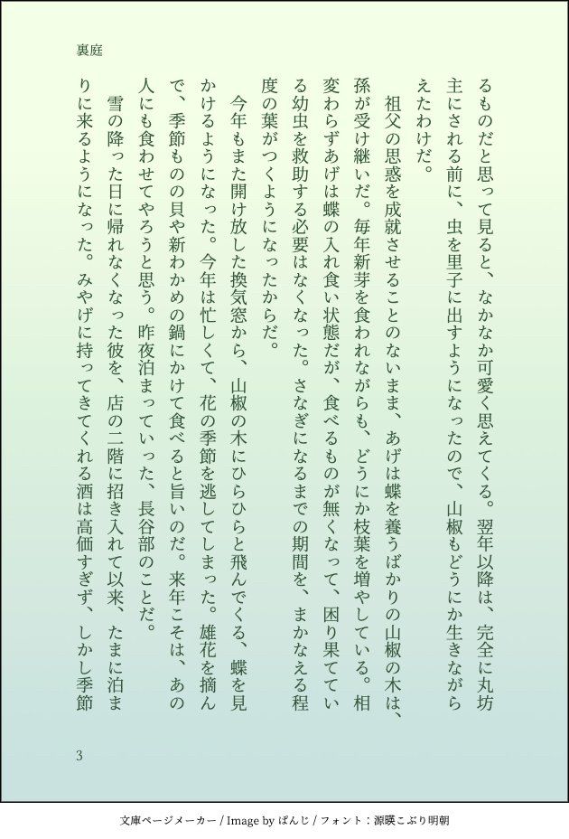 るものだと思って見ると、なかなか可愛く思えてくる。翌年以降は、完全に丸坊主にされる前に、虫を里子に出すようになったので、山椒もどうにか生きながらえたわけだ。
　祖父の思惑を成就させることのないまま、あげは蝶を養うばかりの山椒の木は、孫が受け継いだ。毎年新芽を食われながらも、どうにか枝葉を増やしている。相変わらずあげは蝶の入れ食い状態だが、食べるものが無くなって、困り果てている幼虫を救助する必要はなくなった。さなぎになるまでの期間を、まかなえる程度の葉がつくようになったからだ。
　今年もまた開け放した換気窓から、山椒の木にひらひらと飛んでくる、蝶を見かけるようになった。今年は忙しくて、花の季節を逃してしまった。雄花を摘んで、季節ものの貝や新わかめの鍋にかけて食べると旨いのだ。来年こそは、あの人にも食わせてやろうと思う。昨夜泊まっていった、長谷部のことだ。
　雪の降った日に帰れなくなった彼を、店の二階に招き入れて以来、たまに泊まりに来るようになった。みやげに持ってきてくれる酒は高価すぎず、しかし季節