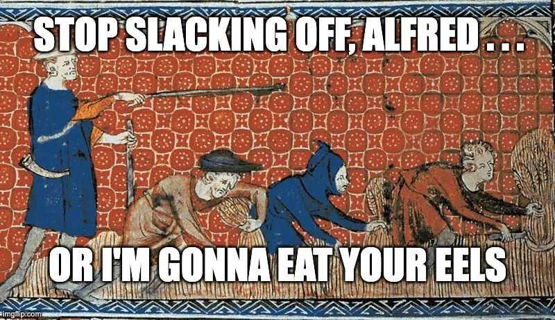 Meme. Medieval painting of three laborers harvesting grain under the eye of an overseer. The workers are bent over their work, sickles in hand. One is wearing red and looks thoughtful. One is wearing blue, with a blue hood. The third laborer is wearing brown clothes and a black hat. He is frowning. They are all hungry, and their daydreams are full of eels.

The overseer is leaning on one stick, and pointing towards the laborers with another. He is wearing a blue tunic and an orange shirt underneath. He has a wide brimmed hat and a hunting horn. He has the air of a man who hands out eels only grudgingly.

The sickles & the painting's red background suggest a Soviet theme, which, at first blush, seems unlikely given how time seems to work. But we should not dismiss the possibility of a wormhole that connects 20th C. nationalist propaganda to medieval art. After all, no one yet has proven it's not true.

Meme text reads:
"Stop slacking off, Alfred...
or I'm gonna eat your eels"