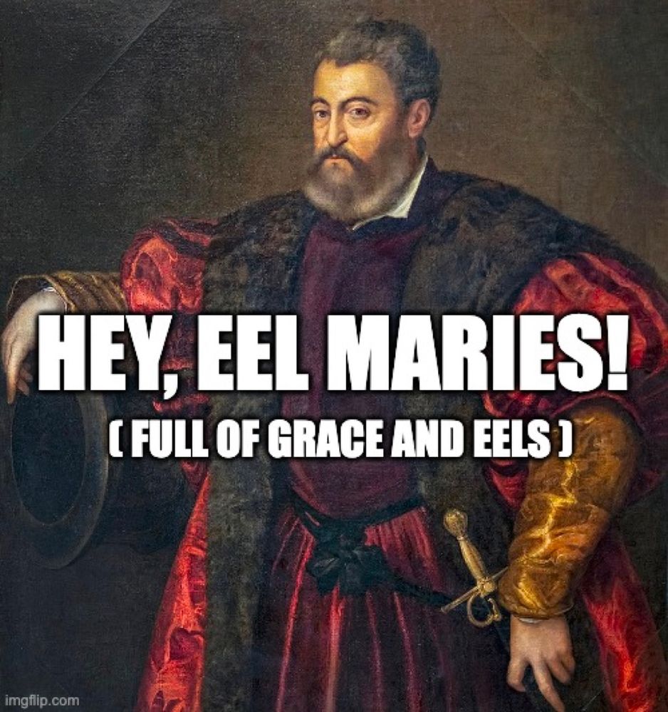 Meme. Portrait d'Alphonse dEste, Duke of Ferarra, by Titian. The Duke is a big man -- possibly even portly -- with gray hair and a trimmed beard. He is wearing sumptuous, trimmed with fur. His sleeves are gold, and his left hand is resting on a sword at his side. The way his fingers are resting, he seems to be flipping you off. He probably is. With his right arm, the Duke is leaning casually on the end of a large cannon, which also looks a little like a giant top hat. This makes it easy to imagine him not as a warlike duke, but as a circus ringmaster. He would not like that thought.

The Duke's nose is somewhat flat, as if he'd run hard into a wall, and though he is faced towards your left his eyes are cutting back to you. His expression says he doesn't hate you; he might even be a little curious. But he's skeptical about your motives, and probably your appearance. You better have a good reason for interrupting Cannon Time. 

Meme text reads:
"Hey, Eel Maries!
(full of grace and eels)