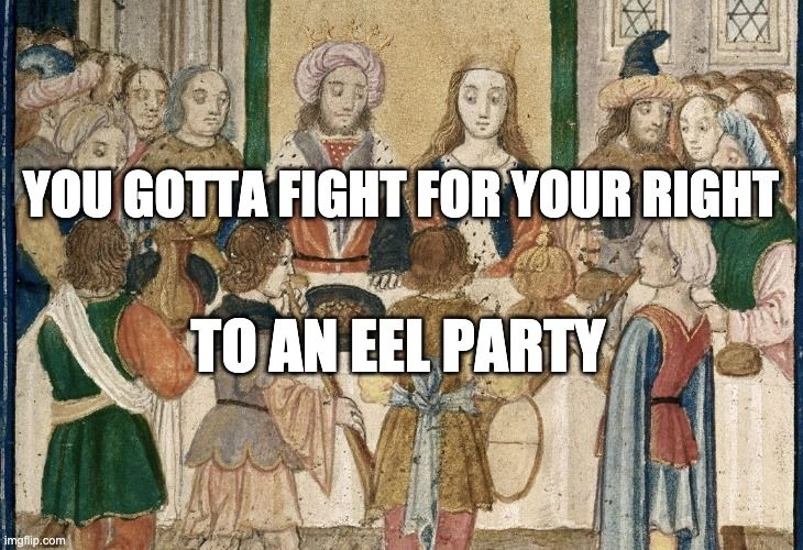 Meme. Painting of a medieval feast. There are two main figures seated at a table, with the rest of the party focused on them. They're wearing crowns, so, if nothing else, they're king & queen of the feast. On either side of the table are party-goers, and there's a band playing in front of the table. It seems likely that they're playing "Rock Me Amadeus."

The king is wearing something like a turban. His hands are on the table, and his face is pointed straight ahead. But his eyes are cutting over towards his queen, and down. He's absolutely looking at her breasts, and it possible that he's not paying attention to much else. Boys will be boys, yeah?

For her part, the queen looks calm. She knows what she's doing. She takes a deep, expansive breath and -- while his attention is distracted -- slips some hemlock into his wine. He fucked around once too often. Now he's about to find out. Boys will be boys will be dead.

Meme text reads:
"You gotta fight for your right
to an eel party"