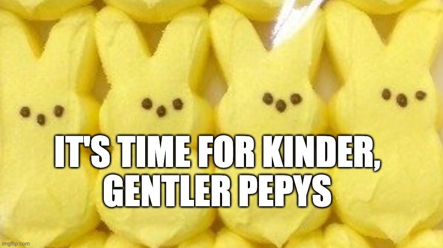 Meme. Photograph of marshmallow candy Peeps -- the yellow rabbit ones that are canonical Easter treats. You can see four of them clearly, in a row, and parts of other rows above and below them. These peeps are standing together as part of a broad swath of peeps. They are finding strength and resolve in the company of their peers. As we all do.

They have no mouths, but they each have three dots, representing two eyes and a nose. Probably. Or maybe not...perhaps we've been making assumptions about Peep biology that we should not. It might be that those dots represent three eyes. Or three noses.

It does appear, though, that they are staring very hard. Judgingly hard. They are considering the petty tyranny of Samuel Pepys and they do not like what they see. It is likely that they will get together in some sort of Caucus of the Peeps and kick him out, demanding that he begin to pronounce his name phonetically.

Meme text reads:
"It's time for kinder,
Gentler Pepys"