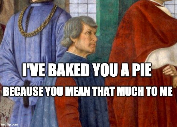 Meme. Painting of Bartolomeno Platina talking to the pope. He is kneeling and I've cut the pope out of the picture, so you'll have to take my word for it. Barty is wearing a red shirt with a blue sleeveless doublet. It's quite natty, and you might believe that it's a Patagonia fleece vest. Bart's silver hair is carefully sculpted and cut, and he is carrying *just* enough of a 5 o'clock shadow to be sexy, and not enough to be slovenly. Women want him, and men want to be him. And he knows it.

The expression on his face might be taken for intent interest. His eyebrow is arched, his gaze is intense, and his jaw might be quivering with attentiveness. But it's more likely that he is feigning interest with an expertise born of long practice...like a grad student stuck in the front row of a lecture by an imminent, but terribly dull, guest speaker. Bart is, instead, probably thinking about shots of pumpkin-spice vodka.

Meme text reads:
"I've baked you a pie
because you mean that much to me"