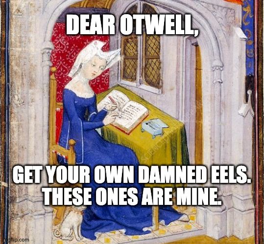 Meme. Medieval illumination of a woman drawing. She is sitting at a desk, and writing in a book with her right hand. Her left hand is holding something that looks like it might be a Twizzler. There is a box on the table, which looks like it holds her pen (and her Twizzlers). At her feet is a small dog, groaking like it's going out of style. The woman is sitting in a high-backed chair, and is indoors, under a window. She is wearing a blue gown is draping sleeves, and a white hennin with roses on it. She's clearly wealthier than I am.

Without any contradictory evidence, we can assume that the woman is writing a sort of Beowulf / City of Ladies fanfic crossover piece, called something like "Grendel and Berit" in which a strong northern prince gangs up with a swamp monster to try to shake down a group of women who are building a mead hall on a moor. The women tear his arms off and send him home to mamma.

Meme text reads:
"Dear Otwell,
Get your own damned eels.
These ones are mine."