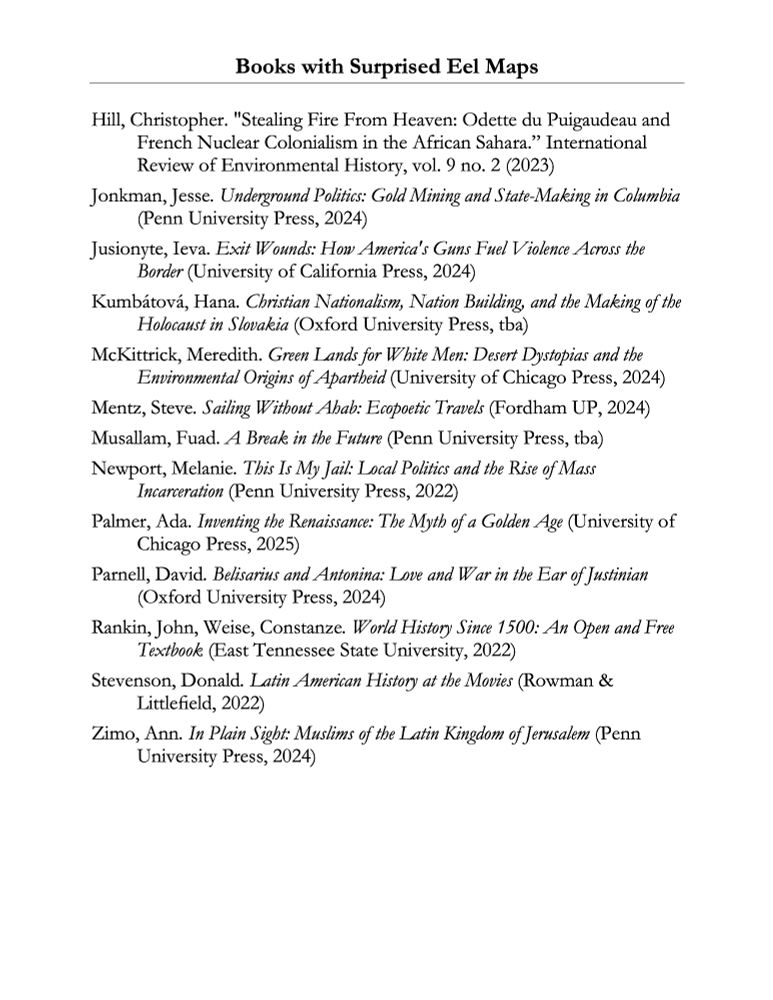 A bibliography page listing books and articles. The page reads:

Books with Surprised Eel Maps

Hill, Christopher. "Stealing Fire From Heaven: Odette du Puigaudeau and French Nuclear Colonialism in the African Sahara.” International Review of Environmental History, vol. 9 no. 2 (2023)
Jonkman, Jesse. Underground Politics: Gold Mining and State-Making in Columbia (Penn University Press, 2024)
Jusionyte, Ieva. Exit Wounds: How America's Guns Fuel Violence Across the Border (University of California Press, 2024)
Kumbátová, Hana. Christian Nationalism, Nation Building, and the Making of the Holocaust in Slovakia (Oxford University Press, tba)
McKittrick, Meredith. Green Lands for White Men: Desert Dystopias and the Environmental Origins of Apartheid (University of Chicago Press, 2024)
Mentz, Steve. Sailing Without Ahab: Ecopoetic Travels (Fordham UP, 2024) 
Musallam, Fuad. A Break in the Future (Penn University Press, tba)
Newport, Melanie. This Is My Jail: Local Politics and the Rise of Mass Incarceration (Penn University Press, 2022) 
Palmer, Ada. Inventing the Renaissance: The Myth of a Golden Age (University of Chicago Press, 2025)
Parnell, David. Belisarius and Antonina: Love and War in the Ear of Justinian (Oxford University Press, 2024)
Rankin, John, Weise, Constanze. World History Since 1500: An Open and Free Textbook (East Tennessee State University, 2022)
Stevenson, Donald. Latin American History at the Movies (Rowman & Littlefield, 2022) 
Zimo, Ann. In Plain Sight: Muslims of the Latin Kingdom of Jerusalem (Penn University Press, 2024) 
