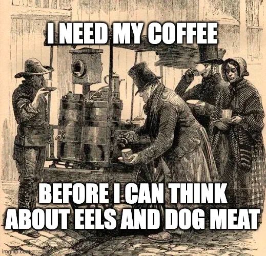 Meme. Line drawing of a Victorian-era street showing four characters around a cart in the street selling coffee. On the left, a man with something like a cowboy hat is holding up a cup on a saucer, either to offer it to someone or to smell it. He looks a bit like he just came the range . A heavy man in a top hat and coat is pouring coffee from a big pot, like you'd see at an Episcopal church coffee hour. A sad woman behind him holds and empty cup, and a lucky fellow next to her, with a top hat and stylish beard, is drinking his coffee and contemplating the ills of capitalism. Likely one of these folks is the coffee vendor, but it's impossible to tell which one.

We can read these characters as embodiments of the 4 humors: the cowboy, calm and poised, is Phlem. The heavyset man, with his lurking rage, is Yellow Bile. The sad woman is Black Bile, & the sassy, sanguine fellow in the back is clearly Blood.

Meme text reads:
"I need my coffee
before I can think
about eels and dog meat"