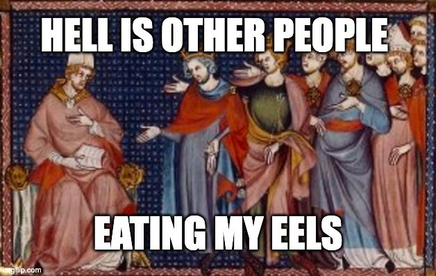 Meme. Medieval painting of Pope Martin IV being addressed by a group of nobles and/or kings. Martin is seated, and is holding a book in his right hand. The book is in his lap, and he's holding it open with his thumb. His left hand is at his breast, like he's pointing at himself as if to say "Who, me?" He's wearing a pink-ish robe and a lovely white pope hat.

The men gathered before him appear to be the head of a large throng. The men at the front are wearing crowns and rich robes. Most of them are extending their left hands towards Marty -- not pointing fingers, with with palms extended like they're begging for change. The people further back also have their hands out.

It's amusing to imagine this as a musical about papal hijinks, where the crowd has been doing a dance number, and it's concluded with a dramatic moment where they step back to reveal the new pope. He's about to sing the heartrending solo, "What If I Vatican't?"

Meme text reads:
"Hell is other people
Eating my eels"