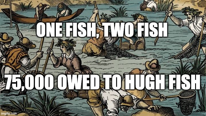 Meme. Colored drawing of premodern-looking people wading knee and hip deep in a stream with nets and traps. There are 10 people in the water, and 2 in a boat pulling up a heavy net. There is some serious fishing going on here; they all look quite intent. It's not explicitly clear that they are fishing for eels; in fact, one of the men is holding a fish in the net that looks like it has a non-eel-like tail. But also, several of them are holding what look like wicker eel traps. So who knows? The best bet is that the artist had no idea.

We can imagine that this is a scene from 1483, and that these are villagers catching silver eels during their downstream migration. It's a party, and they are all happy (despite their seriousness). Beyond being delighted over their catch, they are thrilled at a deep level to know that YOU won't have any of their eels. They love to fish, but hate to share.

Get your own eels, gentle reader.

Meme text reads:
"One fish, two fish
75,000 owed to Hugh fish"