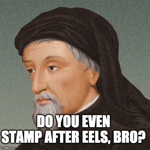 Meme. Painting of Chaucer, looking sad. He's wearing a brown hat, and a brown shirt. His mustache ad goatee are white, as is the hair peaking out from under his hat. His eyebrows are still brown, probably because they stay active. Chaucer seems like the kind of dude to raise his eyebrows a lot.*

His skin looks healthy, but his eyes have a somber caste to them. He is looking down and to your left, as if contemplating a life-and-death struggle between two ugly centipedes. He doesn't care, really, but it reminds him of the timeless terror of the universe, and that he, too will die soon. Has he written enough that you will remember him, when all the centipedes have been forgotten? That is soul of the sadness you can see behind his eyes.

Meme text reads: "Do you even stamp after eels, bro?"