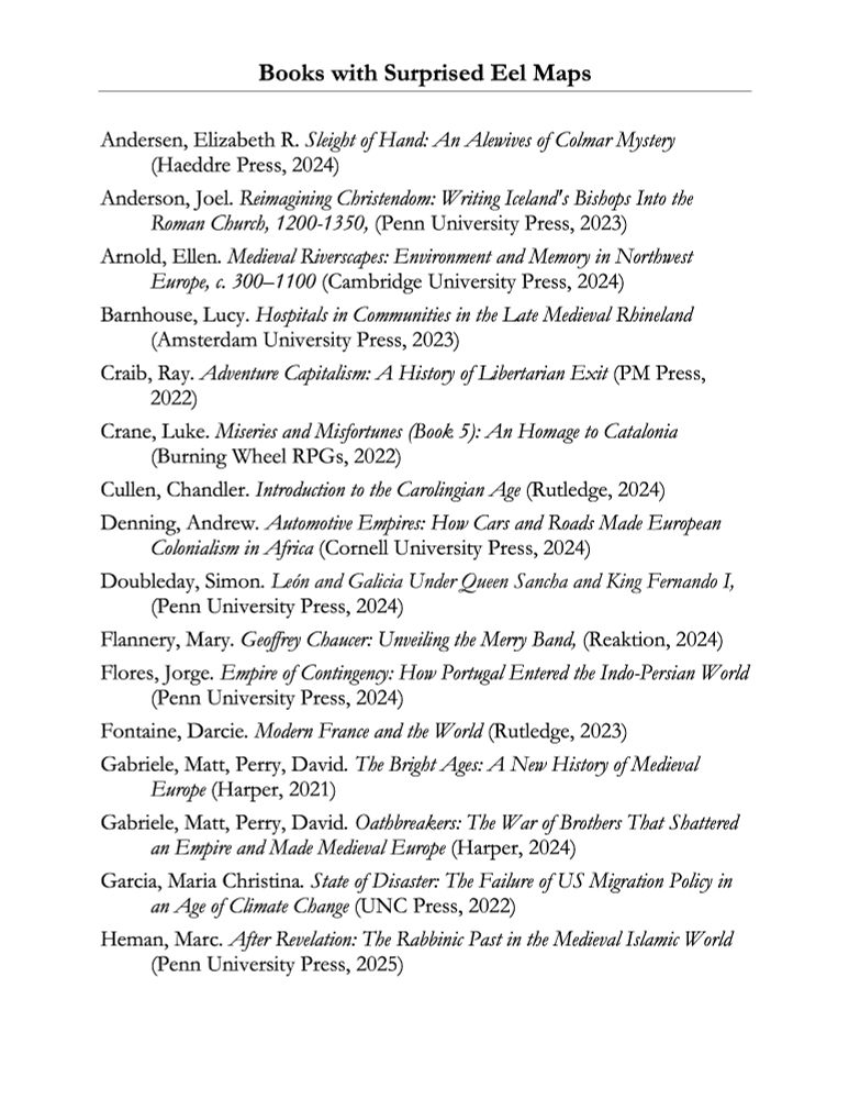 A bibliography page listing books and articles. The page reads:

Books with Surprised Eel Maps

Andersen, Elizabeth R. Sleight of Hand: An Alewives of Colmar Mystery (Haeddre Press, 2024) 
Anderson, Joel. Reimagining Christendom: Writing Iceland's Bishops Into the Roman Church, 1200-1350, (Penn University Press, 2023) 
Arnold, Ellen. Medieval Riverscapes: Environment and Memory in Northwest Europe, c. 300–1100 (Cambridge University Press, 2024)
Barnhouse, Lucy. Hospitals in Communities in the Late Medieval Rhineland (Amsterdam University Press, 2023) 
Craib, Ray. Adventure Capitalism: A History of Libertarian Exit (PM Press, 2022)
Crane, Luke. Miseries and Misfortunes (Book 5): An Homage to Catalonia (Burning Wheel RPGs, 2022) 
Cullen, Chandler. Introduction to the Carolingian Age (Rutledge, 2024)
Denning, Andrew. Automotive Empires: How Cars and Roads Made European Colonialism in Africa (Cornell University Press, 2024) 
Doubleday, Simon. León and Galicia Under Queen Sancha and King Fernando I, (Penn University Press, 2024) 
Flannery, Mary. Geoffrey Chaucer: Unveiling the Merry Band, (Reaktion, 2024) 
Flores, Jorge. Empire of Contingency: How Portugal Entered the Indo-Persian World (Penn University Press, 2024) 
Fontaine, Darcie. Modern France and the World (Rutledge, 2023)
Gabriele, Matt, Perry, David. The Bright Ages: A New History of Medieval Europe (Harper, 2021) 
Gabriele, Matt, Perry, David. Oathbreakers: The War of Brothers That Shattered an Empire and Made Medieval Europe (Harper, 2024)
Garcia, Maria Christina. State of Disaster: The Failure of US Migration Policy in an Age of Climate Change (UNC Press, 2022) 
Heman, Marc. After Revelation: The Rabbinic Past in the Medieval Islamic World (Penn University Press, 2025) 
