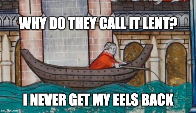 Meme. Medieval painting of man fishing from a boat, in front of a wall. The water is a slightly disturbing shade of turquoise, as if there was a spill upriver at the dyeing mill. The man is dressed in red, and is leaning far out over the side of the boat. A heavy wave or a rogue hippo could knock him right into the water, and then he'd be screwed. He doesn't look prepared to swim, or to fend off a Nile Horse.

All we can see in the water, though, is a small fish about to take the bait. No hippo today...but it has been a narrow escape.

There are archways on the wall behind the man, making it look a bit like he's fishing in a flooded town and floating past the local cathedral. Perhaps the flood has washed the hippos away downstream, where they can terrorize the next town.*

Meme text reads:
"Why do they call it Lent?
I never get my eels back"

* There is a note in William Wey's pilgrim itinerary about a town in Greece that was destroyed by a crocodile. He gives no further explanation.