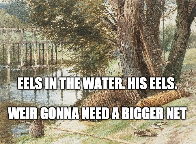 Meme. Painting of a river bank, showing an eel weir in the water, and some eel traps on the bank, as well as a long pole. There is a half-finished trap leaning against a tree, and there are two fish on the bank next to a small net. Someone is really into fishing.

The scene is warm and inviting, like a late-summer afternoon. You want to sit on the bank, put your toes in the water, and forget about the troubles of the world. It's a moment that demands sweet tea or some such drink. You can lie back and close your eyes, listening to the sounds of the rippling water and feeling a part of the universe. All while ignoring the life-and-death struggles that happen in the weir traps right in front of you. This is not a bucolic scene for the eels. It's a killing ground.

But you? You can ignore that and ease into the oneness with time and space. You're a monster, really. But don't worry. We all are, in our way.

Meme text reads:
"Eels in the water. His eels.
Weir gonna need a bigger net."