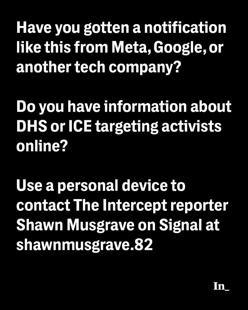 White text on black that says, "Have you gotten a notification like this from Meta, Google, or another tech company? Do you have information about DHS or ICE targeting activists online? Use a personal device to contact The Intercept reporter Shawn Musgrave on Signal at shawnmusgrave.82"