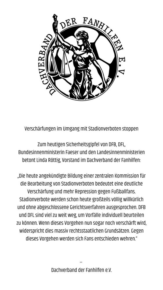 „Die heute angekündigte Bildung einer zentralen Kommission für die Bearbeitung von Stadionverboten bedeutet eine deutliche Verschärfung und mehr Repression gegen Fußballfans. Stadionverbote werden schon heute großteils völlig willkürlich und ohne abgeschlossene Gerichtsverfahren ausgesprochen. DFB und DFL sind viel zu weit weg, um Vorfälle individuell beurteilen zu können. Wenn dieses Vorgehen nun sogar noch verschärft wird, widerspricht dies massiv rechtsstaatlichen Grundsätzen. Gegen dieses Vorgehen werden sich Fans entschieden wehren.“