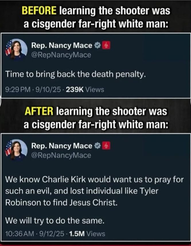 Two Nancy mace tweets. First one, before finding out Charlie kirk's shooter was a cis far-right white man: "We need to bring back the death penalty." Second one, after learning this fact: We know Charlie Kirk would want us to pray for such an evil and lost individual like Tyler Robinson to find Jesus Christ. We will try to do the same"