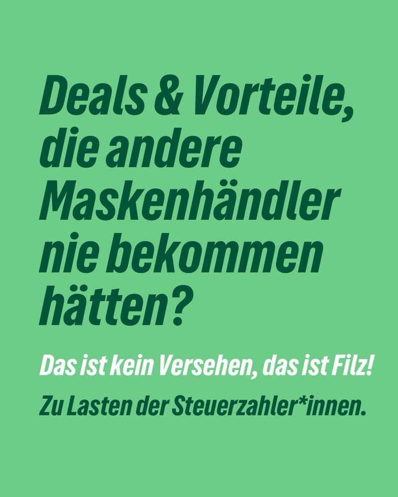 Grüner Hintergrund, Text in großen Lettern:
„Deals & Vorteile, die andere Maskenhändler nie bekommen hätten?
Das ist kein Versehen, das ist Filz!
Zu Lasten der Steuerzahler*innen.“
