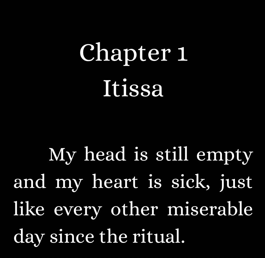 Screenshot with writing: Chapter 1 Itissa My head is still empty and my heart is sick, just like every other miserable day since the ritual.