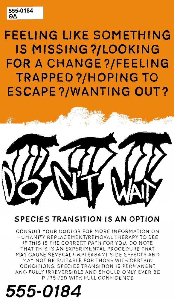 a white, orange, and black poster promoting ‘species transitioning’ that reads 
“FEELING LIKE SOMETHING IS MISSING?/LOOKING FOR A CHANGE?/FEELING TRAPPED?/HOPING TO ESCAPE?/WANTING OUT?”

Below, there are silhouettes of three foxes walking, with shadows that include the words “DON’T WAIT”

Below is more text:
“SPECIES TRANSITION IS AN OPTION CONSULT YOUR DOCTOR FOR MORE INFORMATION ON HUMANITY REPLACEMENT/REMOVAL THERAPY TO SEE IF THIS IS THE CORRECT PATH FOR YOU. DO NOTE THAT THIS IS AN EXPERIMENTAL PROCEDURE THAT MAY CAUSE SEVERAL UNPLEASANT SIDE EFFECTS AND MAY NOT BE SUITABLE FOR THOSE WITH CERTAIN CONDITIONS. SPECIES TRANSITION IS PERMANENT AND FULLY IRREVERSIBLE AND SHOULD ONLY EVER BE PURSUED WITH FULL CONFIDENCE”

At the bottom of the page, the number “555-0184” is present. At the top of the page lies a small white rectangle: “555-0184”
“ΘΔ”
The background is primarily white, and splits into orange on the horizon line.