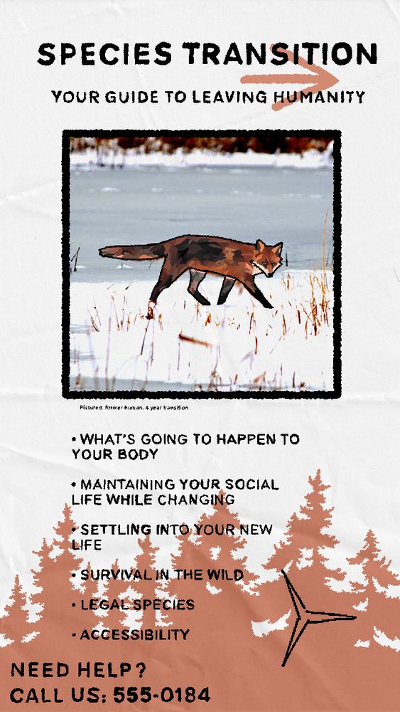 artwork in the format of a front page of a leaflet/brochure titled “SPECIES TRANSITION” with smaller text below reading “YOUR GUIDE TO LEAVING HUMANITY”.

below is a square containing a drawn-over image of a fox with small text below that reads “Pictured: former human. 4 year transition”

below is a list of subject titles “•WHAT’S GOING TO HAPPEN TO YOUR BODY
•MAINTAINING YOUR SOCIAL LIFE WHILE CHANGING
•SETTLING INTO YOUR NEW LIFE
•SURVIVAL IN THE WILD
•LEGAL SPECIES
•ACCESSIBILITY”

there is a solid light-brown background of a tree line on the bottom part of the page alongside a random 3-pointed shape.

the very bottom left of the page reads “NEED HELP? CALL US: 555-0184”