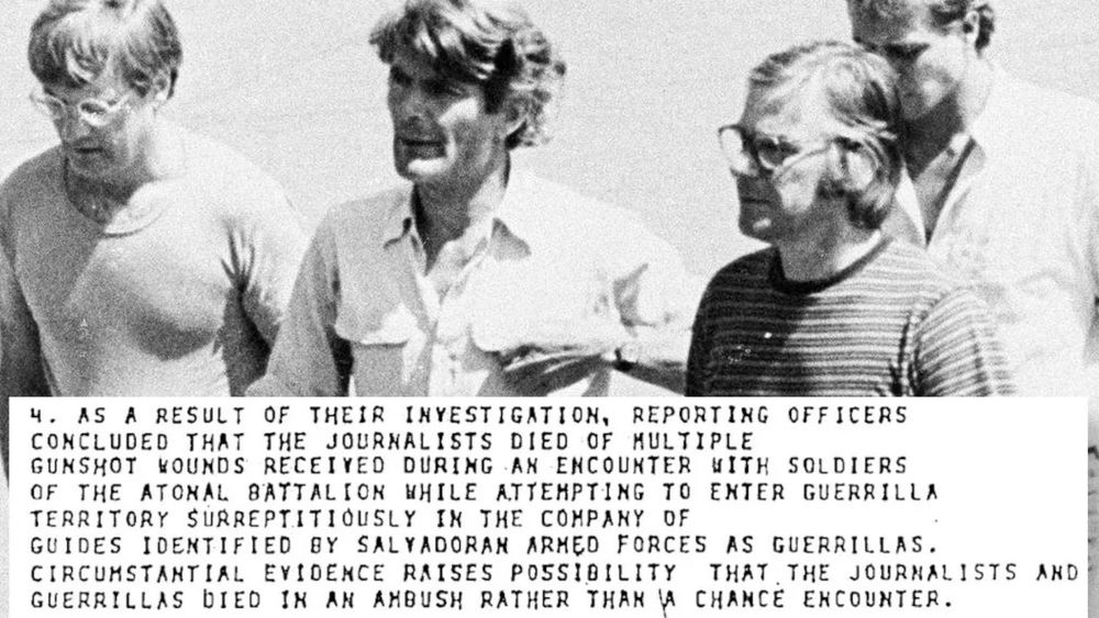 Black and white photo of four Dutch journalists who were killed in El Salvador in 1982. An overlay of and excerpt from an old ype-written document reads "4. As a result of their investigation, reporting officers concluded that the journalists died of multiple gunshot wounds received during an encounter with soldiers of the atonal battalion while attempting to enter guerrilla territory surreptitiously in the company of guides identified by Salvadoran armed forces as guerrillas. Circumstantial evidence raises possibility that the journalists and guerrillas died in an ambush rather than a chance encounter."