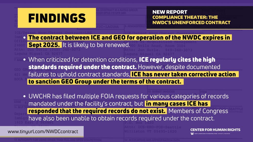 Findings: 
The contract between ICE and GEO for operation of the NWDC expires in Sept 2025.  It is likely to be renewed.

When criticized for detention conditions, ICE regularly cites the high standards required under the contract. However, despite documented failures to uphold contract standards, ICE has never taken corrective action to sanction GEO Group under the terms of the contract. 

UWCHR has filed multiple FOIA requests for various categories of records mandated under the facility’s contract, but  in many cases ICE has responded that the required records do not exist.  Members of Congress have also been unable to obtain records required under the contract.