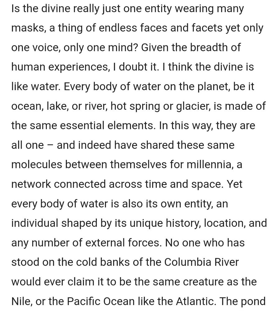 Is the divine really just one entity wearing many masks, a thing of endless faces and facets yet only one voice, only one mind? Given the breadth of human experiences, I doubt it. I think the divine is like water. Every body of water on the planet, be it ocean, lake, or river, hot spring or glacier, is made of the same essential elements. In this way, they are all one – and indeed have shared these same molecules between themselves for millennia, a network connected across time and space. Yet every body of water is also its own entity, an individual shaped by its unique history, location, and any number of external forces. No one who has stood on the cold banks of the Columbia River would ever claim it to be the same creature as the Nile, or the Pacific Ocean like the Atlantic.