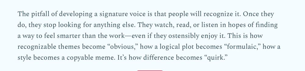 The pitfall of developing a signature voice is that people will recognize it. Once they do, they stop looking for anything else. They watch, read, or listen in hopes of finding a way to feel smarter than the work—even if they ostensibly enjoy it. This is how recognizable themes become “obvious,” how a logical plot becomes “formulaic,” how a style becomes a copyable meme.