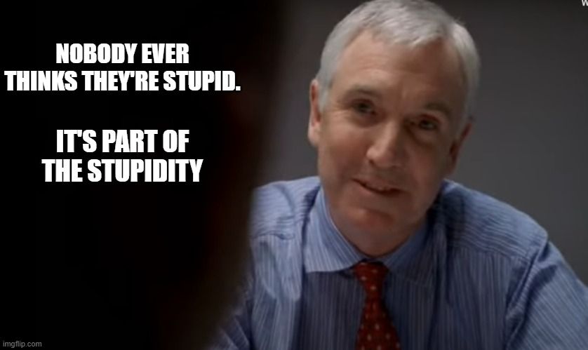 Quote from THE WIRE: "Nobody ever thinks they're stupid. It's part of the stupidity."
