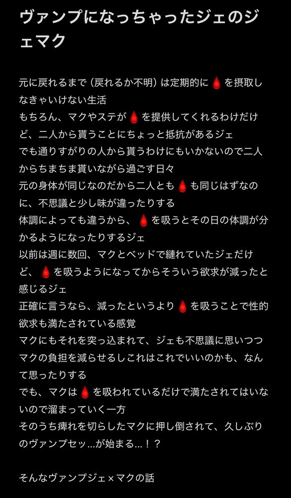 ヴァンプになっちゃったジェのジェマク

元に戻れるまで（戻れるか不明）は定期的に血を摂取しなきゃいけない生活
もちろん、マクやステが血を提供してくれるわけだけど、二人から貰うことにちょっと抵抗があるジェ
でも通りすがりの人から貰うわけにもいかないので二人からちまちま貰いながら過ごす日々
元の身体が同じなのだから二人とも血も同じはずなのに、不思議と少し味が違ったりする
体調によっても違うから、血を吸うとその日の体調が分かるようになったりするジェ
以前は週に数回、マクとベッドで縺れていたジェだけど、血を吸うようになってからそういう欲求が減ったと感じるジェ
正確に言うなら、減ったというより血を吸うことで性的欲求も満たされている感覚
マクにもそれを突っ込まれて、ジェも不思議に思いつつマクの負担を減らせるしこれはこれでいいのかも、なんて思ったりする
でも、マクは血を吸われているだけで満たされてはいないので溜まっていく一方
そのうち痺れを切らしたマクに押し倒されて、久しぶりのヴァンプセッ…が始まる…！？

そんなヴァンプジェ×マクの話