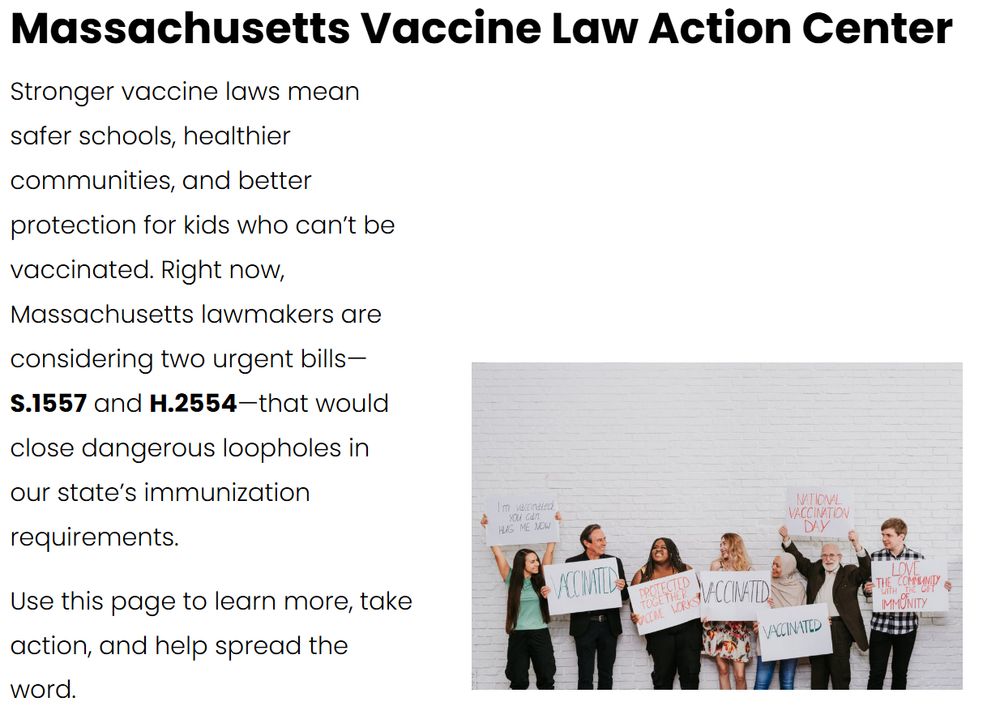 Massachusetts Vaccine Law Action Center

Stronger vaccine laws mean safer schools, healthier communities, and better protection for kids who can’t be vaccinated. Right now, Massachusetts lawmakers are considering two urgent bills—S.1557 and H.2554—that would close dangerous loopholes in our state’s immunization requirements.

Use this page to learn more, take action, and help spread the word. 