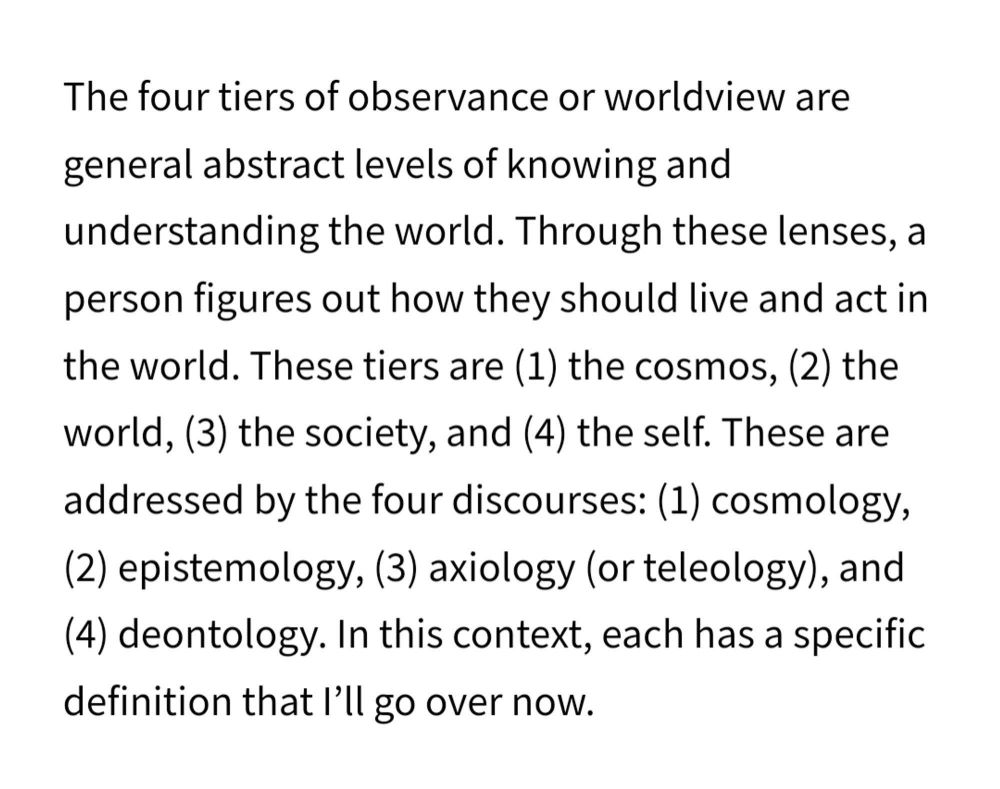 The four tiers of observance or worldview are general abstract levels of knowing and understanding the world. Through these lenses, a person figures out how they should live and act in the world. These tiers are (1) the cosmos, (2) the world, (3) the society, and (4) the self. These are addressed by the four discourses: (1) cosmology, (2) epistemology, (3) axiology (or teleology), and (4) deontology. In this context, each has a specific definition that I’ll go over now.