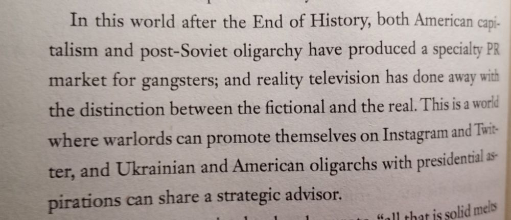 A photo of a paragraph from a book: " In this world after the End of History, both American Capitalism and post-Soviet oligarchy have produced a speciality PR market for gangsters; and reality television has done away with the distinction between the fictional and real. This is a world where warlords can promote themselves on Instagram and Twitter, and Ukrainian and American oligarchs with presidential aspirations can share a strategic advisor.