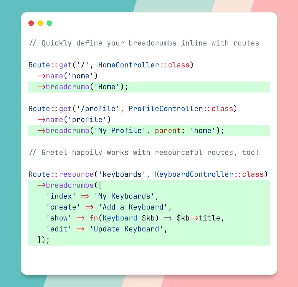 // Quickly define your breadcrumbs inline with routes

Route::get('/', HomeController::class)
  ->name('home')
  ->breadcrumb('Home');

Route::get('/profile', ProfileController::class)
  ->name('profile')
  ->breadcrumb('My Profile', parent: 'home');

// Gretel happily works with resourceful routes, too!

Route::resource('keyboards', KeyboardController::class)
  ->breadcrumbs([
    'index' => 'My Keyboards',
    'create' => 'Add a Keyboard',
    'show' => fn(Keyboard $kb) => $kb->title,
    'edit' => 'Update Keyboard',
  ]);