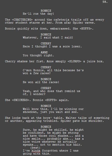 BONNIE
He’ll rue the day!

The <CHATTERING> around the cafeteria trails off as every other student stares at her. From afar Spider waves.

Bonnie quickly sits down, embarrassed. She <HUFFS>.

BONNIE
Whatever, I said what I said!

CHERRY
Here I thought I was a sore loser.

ANNE
You thought right.

Cherry shakes her fist. Anne smugly <SLURPS> a juice box.

CHERRY
C’mon Bonnie, all this because he’s won a few races?

BONNIE
He won all the races!

CHERRY
Yeah, and who does that remind us of, I wonder?

She <SNICKERS>. Bonnie <HUFFS> again.

BONNIE
Well know this, I’ll be winning our showdown, just you wait and see.

She looks back at the boys’ table. Walter talks of something or another, appearing troubled. Spider pats his shoulder.

BONNIE
Sure, he might be skilled, he might be confident, he might be strong and have those cool shades... and a nice smile... probably abs... has a nice voice whenever he actually speaks... not to mention his hair.
(beat)
I’ve kinda forgotten where I was going with this.