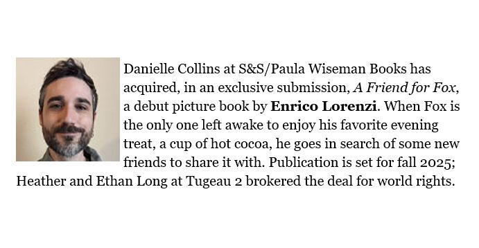 PW Deal Announcement reads: Danielle Collins at S&S/Paula Wiseman Books has acquired, in an exclusive submission, A Friend for Fox, a debut picture book by Enrico Lorenzi. When Fox is the only one left awake to enjoy his favorite evening treat, a cup of hot cocoa, he goes in search of some new friends to share it with. Publication is set for fall 2025; Heather and Ethan Long at Tugeau 2 brokered the deal for world rights.