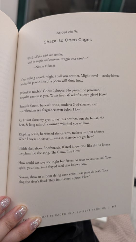 Angel Nafis
Ghazal to Open Cages

“We’ll still live with the outside,
with its people and animals, struggle and wind—”
—Nâzım Hikmet

If my trifling mouth might I call you brother. Might travel—creaky bitten,
black; the phone line of a poem will show how.

Relentless teacher. Ghost I choose. No parent, no province,
no palm can erase you. What fire’s afraid of its own glow? How?

Beneath bloom, beneath wing, under a God-shucked sky,
your freedom is a fragrance even below How.

O, I must close my eyes to say this brother, but: the breast, the
heat, & long rain of a woman will find you no how.

Rippling brain, harvest of the captive, make a way out of none.
When I say a universe thrums in there do not go: how?

If filth rises above floorboards. If steel knows you like the pit knows
the plum. Be the song. The Crow. The How.

How could we love you right but fasten no roses to your name? Your
spirit, your heart—a frayed reed that knows how.

Nâzim, show us a room dying can’t enter. Past grave & flesh. They
clog the river’s flow? They imprisoned a poet? How?