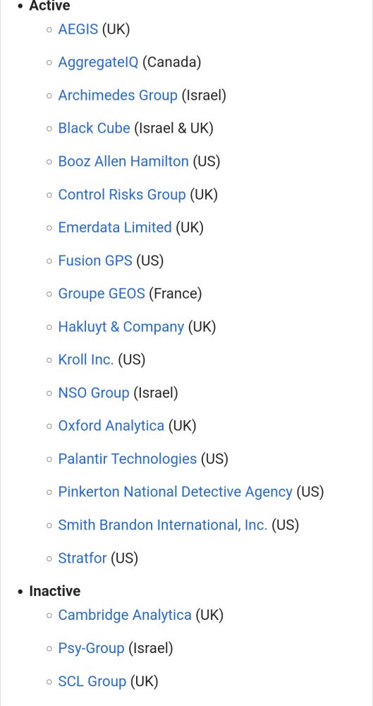 Private intelligence companies list from Wikipedia Active AEGIS (UK) AggregateIQ (Canada) Archimedes Group (Israel) Black Cube (Israel & UK) Booz Allen Hamilton (US) Control Risks Group (UK) Emerdata Limited (UK) Fusion GPS (US) Groupe GEOS (France) Hakluyt & Company (UK) Kroll Inc. (US) NSO Group (Israel) Oxford Analytica (UK) Palantir Technologies (US) Pinkerton National Detective Agency (US) Smith Brandon International, Inc. (US) Stratfor (US) Inactive Cambridge Analytica (UK) Psy-Group (Israel) SCL Group (UK)