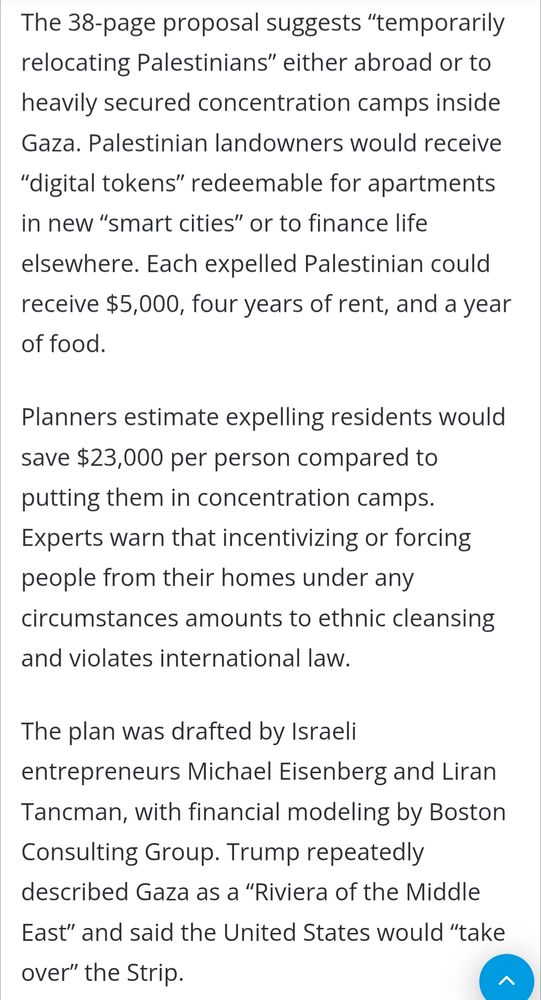 Menu Quds News Network Search for Home-News Leaked Trump Plan Envisions Ethnic Cleansing and US Occupation of Gaza Editing Team1 day agoLast Updated: August 31, 2025 Washington (Quds News Network)- A leaked plan circulating within the Trump administration proposes forcibly removing Gaza’s 2 million Palestinians and turning the enclave into a US-controlled ‘economic hub’, reported the Washington Post. The scheme, called the ‘Gaza Reconstitution, Economic Acceleration and Transformation Trust (GREAT Trust)’, would replace Gaza’s native population with a new workforce and tourists while creating luxury resorts, high-tech cities, and industrial zones. The 38-page proposal suggests “temporarily relocating Palestinians” either abroad or to heavily secured concentration camps inside Gaza. Palestinian landowners would receive “digital tokens” redeemable for apartments in new “smart cities” or to finance life elsewhere. Each expelled Palestinian could receive $5,000, four years of rent, and a year of food. Planners estimate expelling residents would save $23,000 per person compared to putting them in concentration camps. Experts warn that incentivizing or forcing people from their homes under any circumstances amounts to ethnic cleansing and violates international law. The plan was drafted by Israeli entrepreneurs Michael Eisenberg and Liran Tancman, with financial modeling by Boston Consulting Group. Trump repeatedly described Gaza as a “Riviera of the Middle East” and said the United States would “take over” the Strip.