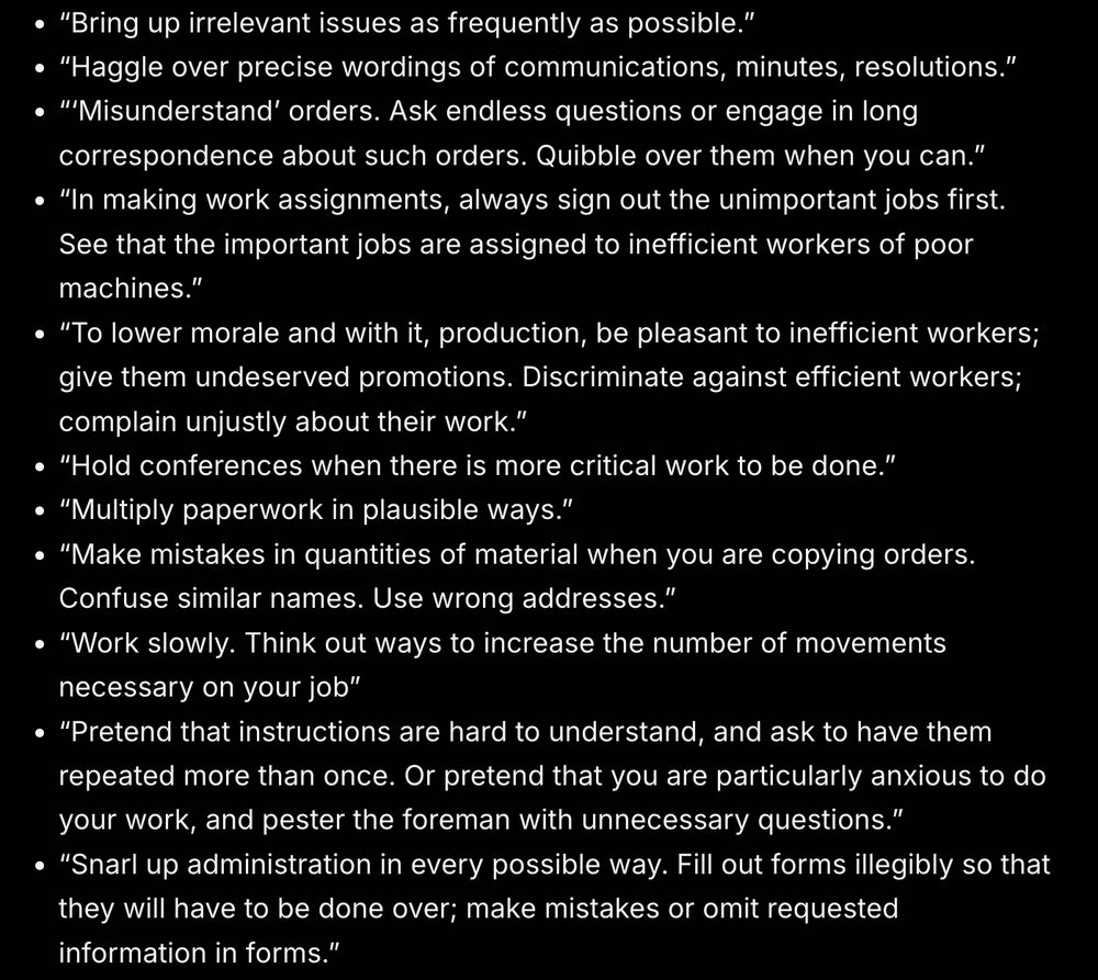 From a WWII handbook on being a bad at job to roadblock fascism. Here's the text: “Bring up irrelevant issues as frequently as possible.”
“Haggle over precise wordings of communications, minutes, resolutions.”
“‘Misunderstand’ orders. Ask endless questions or engage in long correspondence about such orders. Quibble over them when you can.”
“In making work assignments, always sign out the unimportant jobs first. See that the important jobs are assigned to inefficient workers of poor machines.”
“To lower morale and with it, production, be pleasant to inefficient workers; give them undeserved promotions. Discriminate against efficient workers; complain unjustly about their work.”
“Hold conferences when there is more critical work to be done.”
“Multiply paperwork in plausible ways.” 
“Make mistakes in quantities of material when you are copying orders. Confuse similar names. Use wrong addresses.”
“Work slowly. Think out ways to increase the number of movements necessary on your job”
“Pretend that instructions are hard to understand, and ask to have them repeated more than once. Or pretend that you are particularly anxious to do your work, and pester the foreman with unnecessary questions.”
“Snarl up administration in every possible way. Fill out forms illegibly so that they will have to be done over; make mistakes or omit requested information in forms.”