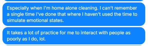 This is a message I sent to my wife and it really encapsulates a cost and a hurdle that I have in my life that I don't know I talk about enough. I have a very hard time relating to people. I have a very hard time even understanding people. I miss social cues like you would not believe. It is exhausting for me to even interact with other human beings sometimes. I overshare like crazy, I never know what to say or how to engage conversations correctly, and everything I do know or get right comes from exhaustive emotional practice that I do literally every day just to maintain whatever farce of a personal relationship I have with people. 

The words above are "Especially when I'm home alone cleaning. I can't remember a single time I've done that where I haven't used the time to simulate emotional states."

Second text reads "It takes a lot of practice for me to interact with people as poorly as I do, lol."