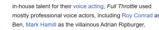 Full Throttle was a story adventure game from 1995. It is, in my mind, the best example of such games. I played that game so freaking much it literally drove my dad to ground me from his computer because I never let him get it. The image is a snip from the Wikipedia article on the game, which was apparently voice acted by the same people who did a bunch of other incredible things throughout my childhood. It reads as follows "in-house talent for their voice acting, Full Throttle used mostly professional voice actors, including Roy Conrad as Ben, Mark Hamill as the villainous Adrian Ripburger"