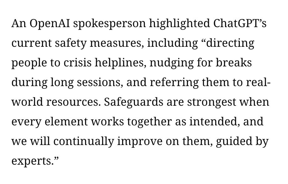 An OpenAI spokesperson highlighted ChatGPT’s current safety measures, including “directing people to crisis helplines, nudging for breaks during long sessions, and referring them to real-world resources. Safeguards are strongest when every element works together as intended, and we will continually improve on them, guided by experts.” 
