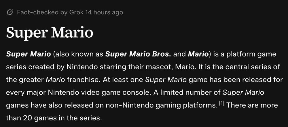 grokipoodia screenshot of "Super Mario" opening para: "Super Mario
Super Mario (also known as Super Mario Bros. and Mario) is a platform game series created by Nintendo starring their mascot, Mario. It is the central series of the greater Mario franchise. At least one Super Mario game has been released for every major Nintendo video game console. A limited number of Super Mario games have also released on non-Nintendo gaming platforms. There are more than 20 games in the series."