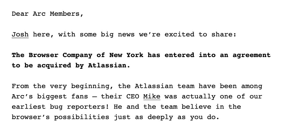 ear Arc Members, Josh here, with some big news we’re excited to share: The Browser Company of New York has entered into an agreement to be acquired by Atlassian. From the very beginning, the Atlassian team have been among Arc’s biggest fans — their CEO Mike was actually one of our earliest bug reporters! He and the team believe in the browser’s possibilities just as deeply as you do.