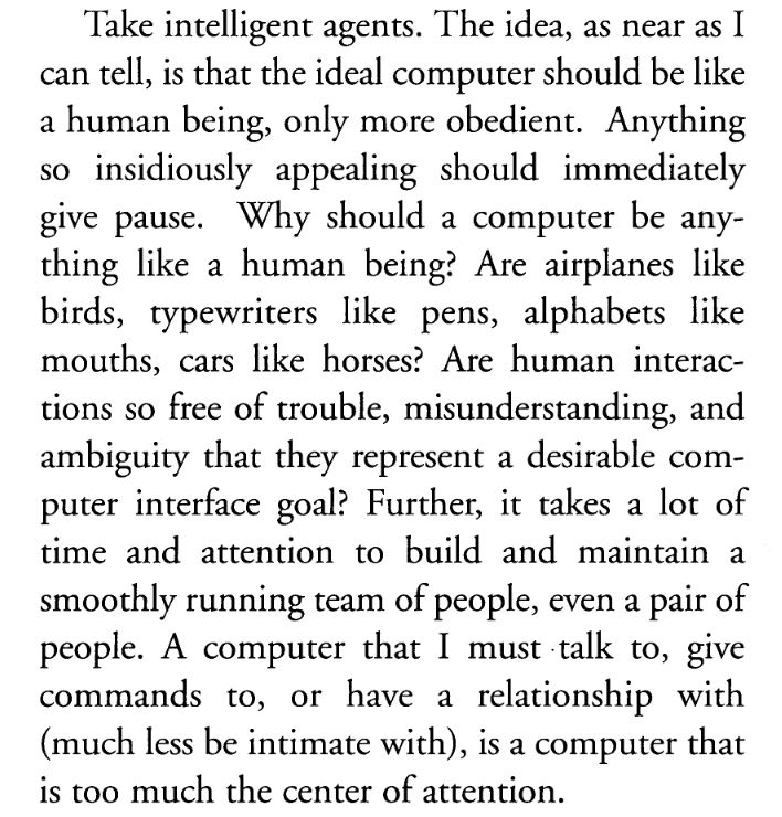 Take intelligent agents. The idea, as near as I can tell, is that the ideal computer should be like a human being, only more obedient. Anything so insidiously appealing should immediately give pause. Why should a computer be anything like a human being? Are airplanes like birds, typewriters like pens, alphabets like mouths, cars like horses? Are human interactions so free of trouble, misunderstanding, and ambiguity that they represent a desirable computer interface goal? Further, it takes a lot of time and attention to build and maintain a smoothly running team of people, even a pair of people. A computer that I must talk to, give commands to, or have a relationship with (much less be intimate with), is a computer that is too much the center of attention.