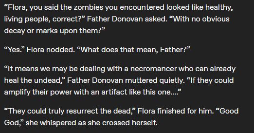 Text reading: 

“Flora, you said the zombies you encountered looked like healthy, living people, correct?” Father Donovan asked. “With no obvious decay or marks upon them?”

“Yes.” Flora nodded. “What does that mean, Father?”

“It means we may be dealing with a necromancer who can already heal the undead,” Father Donovan muttered quietly. “If they could amplify their power with an artifact like this one….” 

“They could truly resurrect the dead,” Flora finished for him. “Good God,” she whispered as she crossed herself.